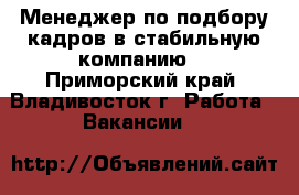 Менеджер по подбору кадров в стабильную компанию  - Приморский край, Владивосток г. Работа » Вакансии   